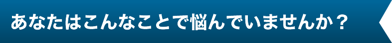 あなたはこんなことで悩んでいませんか？