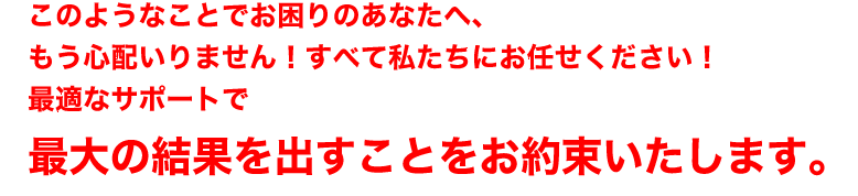 このようなことでお困りのあなたへ、
もう心配いりません！すべて私たちにお任せください！
最適なサポートで
最大の結果を出すことをお約束いたします。
