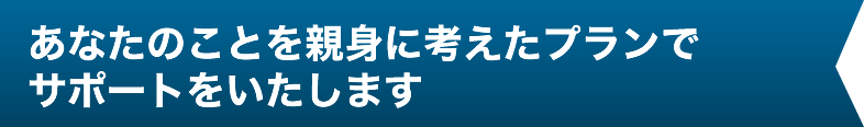 あなたのことを親身に考えたプランでサポートをいたします