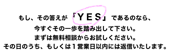 もし、その答えが「ＹＥＳ」であるのなら、今すぐその一歩を踏み出して下さい。まずは無料相談からお試しください。その日のうち、もしくは１営業日以内には返信いたします。

