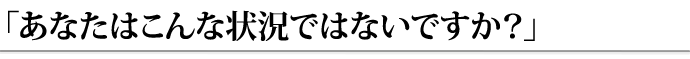 あなたはこんな状況ではな　いですか？